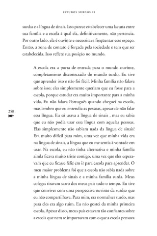 estudos surdos 11



      surdas e a língua de sinais. Isso parece estabelecer uma lacuna entre
      sua família e a escola à qual ela, definitivamente, não pertencia.
      Por outro lado, ela é ouvinte e necessitava freqüentar esse espaço.
      Então, a zona de contato é forçada pela sociedade e tem que ser
      estabelecida. Isso reflete sua posição no mundo.

            A escola era a porta de entrada para o mundo ouvinte,
            completamente disconectado do mundo surdo. Eu tive
            que aprender isso e não foi fácil. Minha família não falava
            sobre isso; eles simplesmente queriam que eu fosse para a
            escola, porque estudar era muito importante para a minha
            vida. Eu não falava Português quando cheguei na escola,
            mas lembro que eu entendia as pessoas, apesar de não falar
258
f           essa língua. Eu só usava a língua de sinais , mas eu sabia
            que eu não podia usar essa língua com aquelas pessoas.
            Elas simplesmente não sabiam nada da língua de sinais!
            Era muito difícil para mim, uma vez que minha vida era
            na língua de sinais, a língua que eu me sentia à vontade em
            usar. Na escola, eu não tinha alternativa e minha família
            ainda ficava muito triste comigo, uma vez que eles espera-
            vam que eu ficasse feliz em ir para escola para aprender. O
            meu maior problema foi que a escola não sabia nada sobre
            a minha língua de sinais e a minha família surda. Meus
            colegas tiravam sarro dos meus pais todo o tempo. Eu tive
            que conviver com uma perspectiva ouvinte da surdez que
            eu não compartilhava. Para mim, era normal ser surdo, mas
            para eles era algo ruim. Eu não gostei da minha primeira
            escola. Apesar disso, meus pais estavam tão confiantes sobre
            a escola que nem se importavam com o que a escola pensava
 
