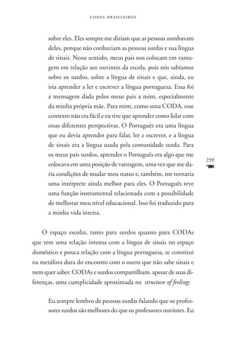 codas brasileiros



      sobre eles. Eles sempre me diziam que as pessoas zombavam
      deles, porque não conheciam as pessoas surdas e sua língua
      de sinais. Nesse sentido, meus pais nos colocam em vanta-
      gem em relação aos ouvintes da escola, pois nós sabíamos
      sobre os surdos, sobre a língua de sinais e que, ainda, eu
      iria aprender a ler e escrever a língua portuguesa. Essa foi
      a mensagem dada pelos meus pais a mim, especialmente
      da minha própria mãe. Para mim, como uma CODA, esse
      contexto não era fácil e eu tive que aprender como lidar com
      essas diferentes perspectivas. O Português era uma língua
      que eu devia aprender para falar, ler e escrever, e a língua
      de sinais era a língua usada pela comunidade surda. Para
      os meus pais surdos, aprender o Português era algo que me
                                                                     259
      colocava em uma posição de vantagem, uma vez que me da-
      ria condições de mudar meu status e, também, me tornaria
                                                                     F
      uma intérprete ainda melhor para eles. O Português teve
      uma função instrumental relacionada com a possibilidade
      de melhorar meu nível educacional. Isso foi traduzido para
      a minha vida inteira.


   O espaço escolar, tanto para surdos quanto para codas
que tem uma relação intensa com a língua de sinais no espaço
doméstico e pouca relação com a língua portuguesa, se constitui
na metáfora dura do encontro com o outro que não sabe sinais e
nem quer saber. CODAs e surdos compartilham, apesar de suas di-
ferenças, uma cumplicidade aproximada na structure of feeling:

      Eu sempre lembro de pessoas surdas falando que os profes-
      sores surdos são melhores do que os professores ouvintes. Eu
 
