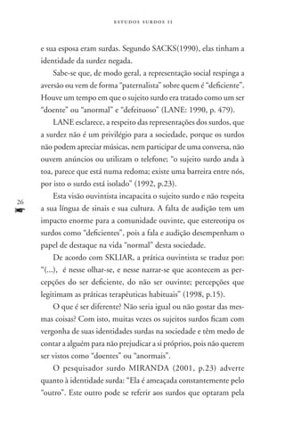 estudos surdos 11



     e sua esposa eram surdas. Segundo SACKS(1990), elas tinham a
     identidade da surdez negada.
          Sabe-se que, de modo geral, a representação social respinga a
     aversão ou vem de forma “paternalista” sobre quem é “deficiente”.
     Houve um tempo em que o sujeito surdo era tratado como um ser
     “doente” ou “anormal” e “defeituoso” (LANE: 1990, p. 479).
          LANE esclarece, a respeito das representações dos surdos, que
     a surdez não é um privilégio para a sociedade, porque os surdos
     não podem apreciar músicas, nem participar de uma conversa, não
     ouvem anúncios ou utilizam o telefone; “o sujeito surdo anda à
     toa, parece que está numa redoma; existe uma barreira entre nós,
     por isto o surdo está isolado” (1992, p.23).
          Esta visão ouvintista incapacita o sujeito surdo e não respeita
26
f    a sua língua de sinais e sua cultura. A falta de audição tem um
     impacto enorme para a comunidade ouvinte, que estereotipa os
     surdos como “deficientes”, pois a fala e audição desempenham o
     papel de destaque na vida “normal” desta sociedade.
          De acordo com SKLIAR, a prática ouvintista se traduz por:
     “(...), é nesse olhar-se, e nesse narrar-se que acontecem as per-
     cepções do ser deficiente, do não ser ouvinte; percepções que
     legitimam as práticas terapêuticas habituais” (1998, p.15).
          O que é ser diferente? Não seria igual ou não gostar das mes-
     mas coisas? Com isto, muitas vezes os sujeitos surdos ficam com
     vergonha de suas identidades surdas na sociedade e têm medo de
     contar a alguém para não prejudicar a si próprios, pois não querem
     ser vistos como “doentes” ou “anormais”.
          O pesquisador surdo MIRANDA (2001, p.23) adverte
     quanto à identidade surda: “Ela é ameaçada constantemente pelo
     “outro”. Este outro pode se referir aos surdos que optaram pela
 