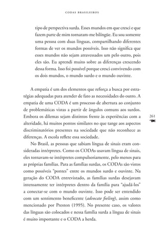 codas brasileiros



      tipo de perspectiva surda. Esses mundos em que cresci e que
      fazem parte de mim tornaram-me bilíngüe. Eu sou somente
      uma pessoa com duas línguas, compartilhando diferentes
      formas de ver os mundos possíveis. Isso não significa que
      esses mundos não sejam atravessados um pelo outro, pois
      eles são. Eu aprendi muito sobre as diferenças crescendo
      dessa forma. Isso foi possível porque cresci convivendo com
      os dois mundos, o mundo surdo e o mundo ouvinte.

     A empatia é um dos elementos que reforça a busca por estra-
tégias adequadas para atender de fato as necessidades do outro. A
empatia de uma coda é um processo de abertura ao conjunto
de problemáticas vistas a partir de ângulos comuns aos surdos.
Embora os dilemas sejam distintos frente às experiências com a       261
alteridade, há muitos pontos similares no que tange aos aspectos     F
discriminatórios presentes na sociedade que não reconhece as
diferenças. A escola reflete essa sociedade.
     No Brasil, as pessoas que sabiam língua de sinais eram con-
sideradas intérpretes. Como os CODAs usavam língua de sinais,
eles tornavam-se intérpretes compulsoriamente, pelo menos para
as próprias famílias. Para as famílias surdas, os CODAs são vistos
como possíveis “pontes” entre os mundos surdo e ouvinte. Na
geração do CODA entrevistado, as famílias surdas desejavam
intensamente ter intérpretes dentro da família para “ajudá-los”
a conectar-se com o mundo ouvinte. Isso pode ser entendido
com um sentimento beneficente (advocate feeling), assim como
mencionado por Preston (1995). No presente caso, os valores
das línguas são colocados e nessa família surda a língua de sinais
é muito importante e o CODA a herda.
 
