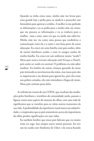estudos surdos 11



            Quando eu tinha cinco anos, minha mãe me levou para
            uma grande loja e pediu para eu ajudá-la a preencher um
            formulário para aprovar o crédito. A mulher ia me pedindo
            as informações e eu as pedia para a minha mãe em sinais,
            que me passava as informações e eu as traduzia para a
            mulher, uma a uma, uma vez que eu ainda não sabia ler.
            Minha mãe me via como uma pessoa que estabelecia a
            comunicação entre ela e o outro e isso fazia parte de nossa
            educação. Eu cresci em uma família com pais surdos, além
            de outros familiares surdos e com os amigos surdos da
            minha família. Eu cresci em um ambiente muito “surdo”!
            Meus pais nunca tiveram educação oral (Graças a Deus!),
            pois assim ser surdo era normal. O problema era não saber
262
f           sinalizar. Eu lembro de outras crianças gozando de meus
            pais imitando os movimentos das mãos, mas meus pais não
            se importavam e me diziam para ignorá-los, pois eles eram
            uns pobres coitados, eles não entendiam a língua de sinais.
            Meus pais sentiam pena deles.

          As referências visuais de um coda, que resultam das media-
      ções pelos familiares e membros da comunidade surda, passam a
      figurar como uma espécie de estatuto do olhar, com uma rede de
      significantes que se transfere para os vários outros momentos da
      sua vida. A profundidade da experiência visual marca sua subjetivi-
      dade, e a impressões que os pais transmitem acerca da importância
      do olhar produz significações em suas vidas:
             Eu também lembro que meus pais falavam que era muito
             triste ser cego. Isso sempre esteve muito presente. Eu tive
             um tio surdo com Síndrome de Usher e ele estava ficando
 