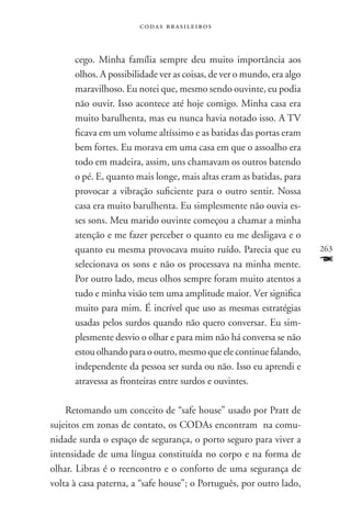 codas brasileiros



      cego. Minha família sempre deu muito importância aos
      olhos. A possibilidade ver as coisas, de ver o mundo, era algo
      maravilhoso. Eu notei que, mesmo sendo ouvinte, eu podia
      não ouvir. Isso acontece até hoje comigo. Minha casa era
      muito barulhenta, mas eu nunca havia notado isso. A TV
      ficava em um volume altíssimo e as batidas das portas eram
      bem fortes. Eu morava em uma casa em que o assoalho era
      todo em madeira, assim, uns chamavam os outros batendo
      o pé. E, quanto mais longe, mais altas eram as batidas, para
      provocar a vibração suficiente para o outro sentir. Nossa
      casa era muito barulhenta. Eu simplesmente não ouvia es-
      ses sons. Meu marido ouvinte começou a chamar a minha
      atenção e me fazer perceber o quanto eu me desligava e o
      quanto eu mesma provocava muito ruído. Parecia que eu            263
      selecionava os sons e não os processava na minha mente.          F
      Por outro lado, meus olhos sempre foram muito atentos a
      tudo e minha visão tem uma amplitude maior. Ver significa
      muito para mim. É incrível que uso as mesmas estratégias
      usadas pelos surdos quando não quero conversar. Eu sim-
      plesmente desvio o olhar e para mim não há conversa se não
      estou olhando para o outro, mesmo que ele continue falando,
      independente da pessoa ser surda ou não. Isso eu aprendi e
      atravessa as fronteiras entre surdos e ouvintes.

    Retomando um conceito de “safe house” usado por Pratt de
sujeitos em zonas de contato, os CODAs encontram na comu-
nidade surda o espaço de segurança, o porto seguro para viver a
intensidade de uma língua constituída no corpo e na forma de
olhar. Libras é o reencontro e o conforto de uma segurança de
volta à casa paterna, a “safe house”; o Português, por outro lado,
 
