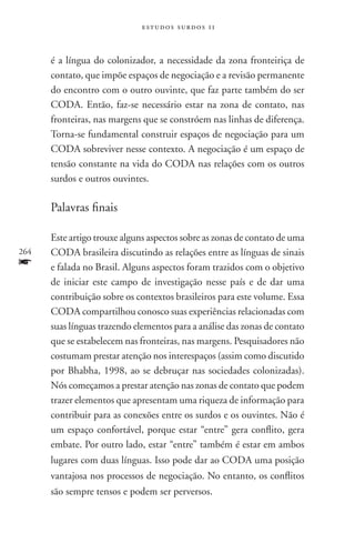 estudos surdos 11



      é a língua do colonizador, a necessidade da zona fronteiriça de
      contato, que impõe espaços de negociação e a revisão permanente
      do encontro com o outro ouvinte, que faz parte também do ser
      coda. Então, faz-se necessário estar na zona de contato, nas
      fronteiras, nas margens que se constróem nas linhas de diferença.
      Torna-se fundamental construir espaços de negociação para um
      CODA sobreviver nesse contexto. A negociação é um espaço de
      tensão constante na vida do CODA nas relações com os outros
      surdos e outros ouvintes.

      Palavras finais

      Este artigo trouxe alguns aspectos sobre as zonas de contato de uma
264   CODA brasileira discutindo as relações entre as línguas de sinais
f     e falada no Brasil. Alguns aspectos foram trazidos com o objetivo
      de iniciar este campo de investigação nesse país e de dar uma
      contribuição sobre os contextos brasileiros para este volume. Essa
      CODA compartilhou conosco suas experiências relacionadas com
      suas línguas trazendo elementos para a análise das zonas de contato
      que se estabelecem nas fronteiras, nas margens. Pesquisadores não
      costumam prestar atenção nos interespaços (assim como discutido
      por Bhabha, 1998, ao se debruçar nas sociedades colonizadas).
      Nós começamos a prestar atenção nas zonas de contato que podem
      trazer elementos que apresentam uma riqueza de informação para
      contribuir para as conexões entre os surdos e os ouvintes. Não é
      um espaço confortável, porque estar “entre” gera conflito, gera
      embate. Por outro lado, estar “entre” também é estar em ambos
      lugares com duas línguas. Isso pode dar ao CODA uma posição
      vantajosa nos processos de negociação. No entanto, os conflitos
      são sempre tensos e podem ser perversos.
 