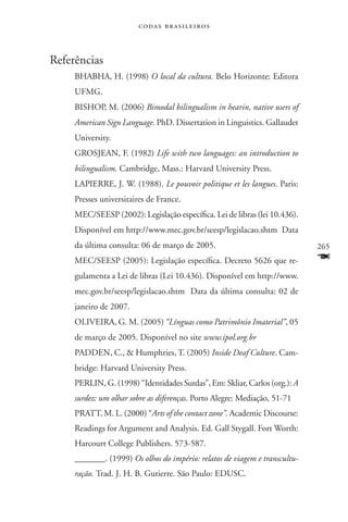 codas brasileiros



Referências
     Bhabha, H. (1998) O local da cultura. Belo Horizonte: Editora
     UFMG.
     Bishop, M. (2006) Bimodal bilingualism in hearin, native users of
     American Sign Language. PhD. Dissertation in Linguistics. Gallaudet
     University.
     Grosjean, F. (1982) Life with two languages: an introduction to
     bilingualism. Cambridge, Mass.: Harvard University Press.
     LAPIERRE, J. W. (1988). Le pouvoir politique et les langues. Paris:
     Presses universitaires de France.
     MEC/SEESP (2002): Legislação específica. Lei de libras (lei 10.436).
     Disponível em http://www.mec.gov.br/seesp/legislacao.shtm Data
     da última consulta: 06 de março de 2005.                               265
     MEC/SEESP (2005): Legislação específica. Decreto 5626 que re-          F
     gulamenta a Lei de libras (Lei 10.436). Disponível em http://www.
     mec.gov.br/seesp/legislacao.shtm Data da última consulta: 02 de
     janeiro de 2007.
     Oliveira, G. M. (2005) “Línguas como Patrimônio Imaterial”, 05
     de março de 2005. Disponível no site www.ipol.org.br
     Padden, C.,  Humphries, T. (2005) Inside Deaf Culture. Cam-
     bridge: Harvard University Press.
     Perlin, G. (1998) “Identidades Surdas”, Em: Skliar, Carlos (org.): A
     surdez: um olhar sobre as diferenças. Porto Alegre: Mediação, 51-71
     Pratt, M. L. (2000) “Arts of the contact zone”. Academic Discourse:
     Readings for Argument and Analysis. Ed. Gall Stygall. Fort Worth:
     Harcourt College Publishers. 573-587.
     _______. (1999) Os olhos do império: relatos de viagem e transcultu-
     ração. Trad. J. H. B. Gutierre. São Paulo: EDUSC.
 