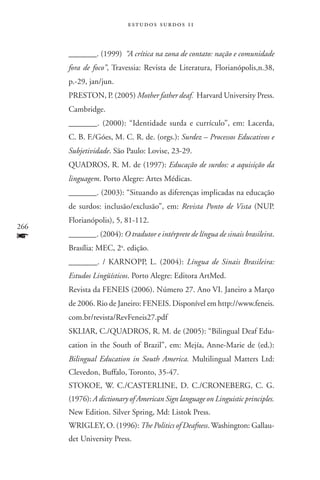 estudos surdos 11



      _______. (1999) “A crítica na zona de contato: nação e comunidade
      fora de foco”, Travessia: Revista de Literatura, Florianópolis,n.38,
      p.-29, jan/jun.
      Preston, P. (2005) Mother father deaf. Harvard University Press.
      Cambridge.
      _______. (2000): “Identidade surda e currículo”, em: Lacerda,
      C. B. F./Góes, M. C. R. de. (orgs.): Surdez – Processos Educativos e
      Subjetividade. São Paulo: Lovise, 23-29.
      Quadros, R. M. de (1997): Educação de surdos: a aquisição da
      linguagem. Porto Alegre: Artes Médicas.
      _______. (2003): “Situando as diferenças implicadas na educação
      de surdos: inclusão/exclusão”, em: Revista Ponto de Vista (NUP.
      Florianópolis), 5, 81-112.
266
f     _______. (2004): O tradutor e intérprete de língua de sinais brasileira.
      Brasília: MEC, 2a. edição.
      _______. / Karnopp, L. (2004): Língua de Sinais Brasileira:
      Estudos Lingüís­ticos. Porto Alegre: Editora ArtMed.
      Revista da FENEIS (2006). Número 27. Ano VI. Janeiro a Março
      de 2006. Rio de Janeiro: FENEIS. Disponível em http://www.feneis.
      com.br/revista/RevFeneis27.pdf
      Skliar, C./Quadros, R. M. de (2005): “Bilingual Deaf Edu-
      cation in the South of Brazil”, em: Mejía, Anne-Marie de (ed.):
      Bilingual Education in South America. Multilingual Matters Ltd:
      Clevedon, Buffalo, Toronto, 35-47.
      Stokoe, W. C./Casterline, D. C./Croneberg, C. G.
      (1976): A dictionary of American Sign language on Linguistic principles.
      New Edition. Silver Spring, Md: Listok Press.
      Wrigley, O. (1996): The Politics of Deafness. Washington: Gallau-
      det University Press.
 