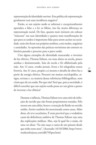 história dos surdos



representação da identidade ouvinte. Esta política de representação
geralmente terá uma incidência negativa”.
    Então, se um sujeito surdo se sobressai e excepcionalmente
aprendeu a falar e a ler os lábios, isto faz muita diferença na
representação social. De fato, quanto mais insistem em colocar
“máscaras” nas suas identidades e quanto mais manifestações de
que para os surdos é importante falar para serem aceitos na socie-
dade, mais eles ficam nas próprias sombras, com medos, angústias
e ansiedades. As opressões das práticas ouvintistas são comuns na
história passada e presente para o povo surdo.
    Cito alguns exemplos de identidade mascarada: o inventor
da luz elétrica, Thomas Edison, era mau aluno na escola, pouco
assíduo e desinteressado. Saiu da escola e foi alfabetizado pela
mãe. Aos 12 anos, vendia jornais, livros e foi telegrafista numa
                                                                       27
ferrovia. Aos 31 anos, propôs a si mesmo o desafio de obter luz a      F
partir da energia elétrica. Procurei em muitas enciclopédias, ar-
tigos, revistas e, na maioria dessas referências bibliográficas, nem
citam que ele era surdo. Por que não? Será que, para a sociedade, é
difícil conceber que um sujeito surdo possa ser um gênio a ponto
de inventar a luz elétrica?

      Durante a infância, Thomas Edison teve uma série de infec-
      ções de ouvido que não foram propriamente tratadas. Pelo
      menos em uma delas, houve a retenção de fluido no ouvido
      médio. Artrite também foi mencionada como causa. Além
      disso, ele teve escarlatina. É mais provável que a verdadeira
      causa da deficiência auditiva de Thomas Edison seja uma
      das explicações médicas. Mas, seja lá qual for a razão, ele
      uma vez disse: “Eu não ouço o canto de um pássaro desde
      que tinha treze anos”. (Acessado: 16/10/2006, http://www.
      workersforjesus.com/dfi/785por.htm)
 