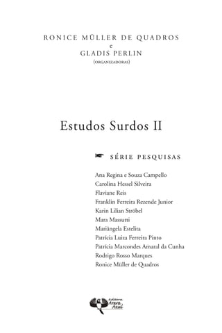 R o n i c e M ü l l er d e Q u a d r o s
                      e
            g l a d is p er l i n
              (organizadoras)




    Estudos Surdos II

               f    série pesquisas

               Ana Regina e Souza Campello
               Carolina Hessel Silveira 
               Flaviane Reis 
               Franklin Ferreira Rezende Junior 
               Karin Lilian Ströbel
               Mara Massutti
               Mariângela Estelita
               Patrícia Luiza Ferreira Pinto 
               Patrícia Marcondes Amaral da Cunha 
               Rodrigo Rosso Marques 
               Ronice Müller de Quadros
 