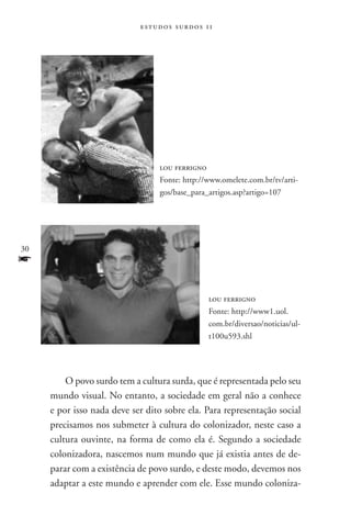 estudos surdos 11




                                 lou ferrigno
                                 Fonte: http://www.omelete.com.br/tv/arti-
                                 gos/base_para_artigos.asp?artigo=107




30
f
                                               lou ferrigno
                                               Fonte: http://www1.uol.
                                               com.br/diversao/noticias/ul-
                                               t100u593.shl




         O povo surdo tem a cultura surda, que é representada pelo seu
     mundo visual. No entanto, a sociedade em geral não a conhece
     e por isso nada deve ser dito sobre ela. Para representação social
     precisamos nos submeter à cultura do colonizador, neste caso a
     cultura ouvinte, na forma de como ela é. Segundo a sociedade
     colonizadora, nascemos num mundo que já existia antes de de-
     parar com a existência de povo surdo, e deste modo, devemos nos
     adaptar a este mundo e aprender com ele. Esse mundo coloniza-
 