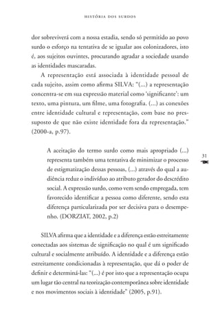 história dos surdos



dor sobreviverá com a nossa estadia, sendo só permitido ao povo
surdo o esforço na tentativa de se igualar aos colonizadores, isto
é, aos sujeitos ouvintes, procurando agradar a sociedade usando
as identidades mascaradas.
    A representação está associada à identidade pessoal de
cada sujeito, assim como afirma SILVA: “(...) a representação
concentra-se em sua expressão material como ‘significante’: um
texto, uma pintura, um filme, uma fotografia. (...) as conexões
entre identidade cultural e representação, com base no pres-
suposto de que não existe identidade fora da representação.”
(2000-a, p.97).

      A aceitação do termo surdo como mais apropriado (...)
                                                                       31
      representa também uma tentativa de minimizar o processo
      de estigmatização dessas pessoas, (...) através do qual a au-
                                                                       F
      diência reduz o indivíduo ao atributo gerador do descrédito
      social. A expressão surdo, como vem sendo empregada, tem
      favorecido identificar a pessoa como diferente, sendo esta
      diferença particularizada por ser decisiva para o desempe-
      nho. (DORZIAT, 2002, p.2)

    SILVA afirma que a identidade e a diferença estão estreitamente
conectadas aos sistemas de significação no qual é um significado
cultural e socialmente atribuído. A identidade e a diferença estão
estreitamente condicionadas à representação, que dá o poder de
definir e determiná-las: “(...) é por isto que a representação ocupa
um lugar tão central na teorização contemporânea sobre identidade
e nos movimentos sociais à identidade” (2005, p.91).
 