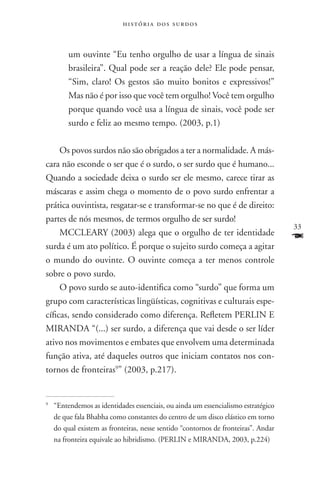 história dos surdos



       um ouvinte “Eu tenho orgulho de usar a língua de sinais
       brasileira”. Qual pode ser a reação dele? Ele pode pensar,
       “Sim, claro! Os gestos são muito bonitos e expressivos!”
       Mas não é por isso que você tem orgulho! Você tem orgulho
       porque quando você usa a língua de sinais, você pode ser
       surdo e feliz ao mesmo tempo. (2003, p.1)

     Os povos surdos não são obrigados a ter a normalidade. A más-
cara não esconde o ser que é o surdo, o ser surdo que é humano...
Quando a sociedade deixa o surdo ser ele mesmo, carece tirar as
máscaras e assim chega o momento de o povo surdo enfrentar a
prática ouvintista, resgatar-se e transformar-se no que é de direito:
partes de nós mesmos, de termos orgulho de ser surdo!
                                                                                  33
     MCCLEARY (2003) alega que o orgulho de ter identidade
surda é um ato político. É porque o sujeito surdo começa a agitar
                                                                                  F
o mundo do ouvinte. O ouvinte começa a ter menos controle
sobre o povo surdo.
     O povo surdo se auto-identifica como “surdo” que forma um
grupo com características lingüísticas, cognitivas e culturais espe-
cíficas, sendo considerado como diferença. Refletem PERLIN E
MIRANDA “(...) ser surdo, a diferença que vai desde o ser líder
ativo nos movimentos e embates que envolvem uma determinada
função ativa, até daqueles outros que iniciam contatos nos con-
tornos de fronteiras9” (2003, p.217).


	 “Entendemos as identidades essenciais, ou ainda um essencialismo estratégico
9


  de que fala Bhabha como constantes do centro de um disco elástico em torno
  do qual existem as fronteiras, nesse sentido “contornos de fronteiras”. Andar
  na fronteira equivale ao hibridismo. (PERLIN e MIRANDA, 2003, p.224)
 