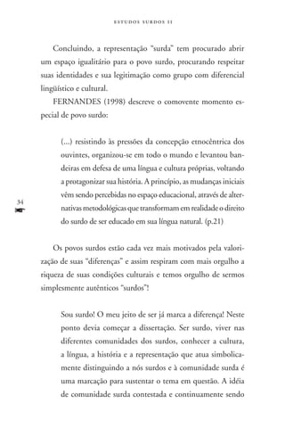 estudos surdos 11



         Concluindo, a representação “surda” tem procurado abrir
     um espaço igualitário para o povo surdo, procurando respeitar
     suas identidades e sua legitimação como grupo com diferencial
     lingüístico e cultural.
         FERNANDES (1998) descreve o comovente momento es-
     pecial de povo surdo:


           (...) resistindo às pressões da concepção etnocêntrica dos
           ouvintes, organizou-se em todo o mundo e levantou ban-
           deiras em defesa de uma língua e cultura próprias, voltando
           a protagonizar sua história. A princípio, as mudanças iniciais
           vêm sendo percebidas no espaço educacional, através de alter-
34
f          nativas metodológicas que transformam em realidade o direito
           do surdo de ser educado em sua língua natural. (p.21)


         Os povos surdos estão cada vez mais motivados pela valori-
     zação de suas “diferenças” e assim respiram com mais orgulho a
     riqueza de suas condições culturais e temos orgulho de sermos
     simplesmente autênticos “surdos”!


           Sou surdo! O meu jeito de ser já marca a diferença! Neste
           ponto devia começar a dissertação. Ser surdo, viver nas
           diferentes comunidades dos surdos, conhecer a cultura,
           a língua, a história e a representação que atua simbolica-
           mente distinguindo a nós surdos e à comunidade surda é
           uma marcação para sustentar o tema em questão. A idéia
           de comunidade surda contestada e continuamente sendo
 
