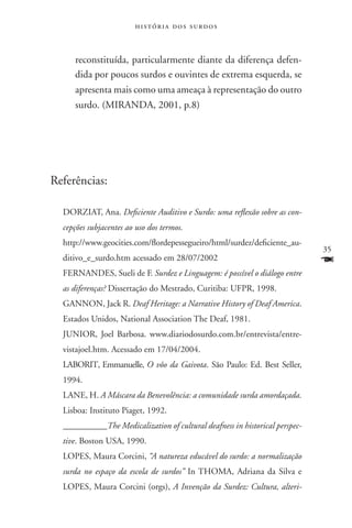 história dos surdos



     reconstituída, particularmente diante da diferença defen-
     dida por poucos surdos e ouvintes de extrema esquerda, se
     apresenta mais como uma ameaça à representação do outro
     surdo. (MIRANDA, 2001, p.8)




Referências:

  DORZIAT, Ana. Deficiente Auditivo e Surdo: uma reflexão sobre as con-
  cepções subjacentes ao uso dos termos.
  http://www.geocities.com/flordepessegueiro/html/surdez/deficiente_au-
                                                                             35
  ditivo_e_surdo.htm acessado em 28/07/2002                                  F
  FERNANDES, Sueli de F. Surdez e Linguagem: é possível o diálogo entre
  as diferenças? Dissertação do Mestrado, Curitiba: UFPR, 1998.
  GANNON, Jack R. Deaf Heritage: a Narrative History of Deaf America.
  Estados Unidos, National Association The Deaf, 1981.
  JUNIOR, Joel Barbosa. www.diariodosurdo.com.br/entrevista/entre-
  vistajoel.htm. Acessado em 17/04/2004.
  LABORIT, Emmanuelle, O vôo da Gaivota. São Paulo: Ed. Best Seller,
  1994.
  LANE, H. A Máscara da Benevolência: a comunidade surda amordaçada.
  Lisboa: Instituto Piaget, 1992.
  __________The Medicalization of cultural deafness in historical perspec-
  tive. Boston USA, 1990.
  LOPES, Maura Corcini, “A natureza educável do surdo: a normalização
  surda no espaço da escola de surdos” In THOMA, Adriana da Silva e
  LOPES, Maura Corcini (orgs), A Invenção da Surdez: Cultura, alteri-
 