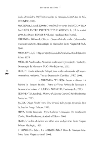 estudos surdos 11



     dade, Identidade e Diferença no campo da educação, Santa Cruz do Sul,
     EDUNISC, 2004.
     McCLEARY, Leland. (2003) O orgulho de ser surdo. In: ENCONTRO
     PAULISTA ENTRE INTÉRPRETES E SURDOS, 1, (17 de maio)
     2003, São Paulo: FENEIS-SP [Local: Faculdade Sant’Anna].
     MIRANDA. Wilson de Oliveira. Comunidade dos surdos: Olhares sobre
     os contatos culturais. (Dissertação do mestrado). Porto Alegre: UFRGS,
     2001.
     MOSCOVICI, S. A Representação Social da Psicanálise, Rio de Janeiro:
     Zahar, 1978.
     MÜLLER, Ana Cláudia. Narrativas surdas: entre representações e traduções.
     Dissertação de Mestrado. PUC- Rio de Janeiro, 2002.
36   PERLIN, Gladis. Educação Bilíngüe para surdos: identidades, diferenças,
f    contradições e mistérios. Tese de Doutorado, Curitiba: UFSC, 2003.
     ________________ e MIRANDA, WILSON. Surdos: o Narrar e a
     Política In Estudos Surdos – Ponto de Vista: Revista de Educação e
     Processos Inclusivos nº 5, UFSC/ NUP/CED, Florianópolis, 2003.
     PESAVENTO, Sandra J.; História  História Cultural. Belo Horizonte:
     Autêntica, 2005.
     SACKS, Oliver. Vendo Vozes: Uma jornada pelo mundo dos surdos. Rio
     de Janeiro: Imago Editora, 1990.
     SILVA, Tomáz Tadeu da, Teoria Cultural e Educação: Um vocabulário
     Crítico, Belo Horizonte, Autêntica Editora, 2000
     SKLIAR, Carlos, A Surdez: um olhar sobre as diferenças. Porto Alegre:
     Editora Mediação, 1998
     STERNBERG, Robert J. e GRIGORENKO, Elena L. Crianças Rotu-
     ladas, Porto Alegre: Artmed, 2003.
 