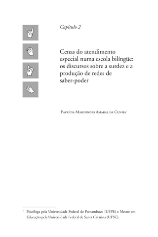 Capítulo 2



                          Cenas do atendimento
                          especial numa escola bilíngüe:
                          os discursos sobre a surdez e a
                          produção de redes de
                          saber-poder



                           Patrícia Marcondes Amaral da Cunha1




1
    	Psicóloga pela Universidade Federal de Pernambuco (UFPE) e Mestre em
     Educação pela Universidade Federal de Santa Catarina (UFSC).
 