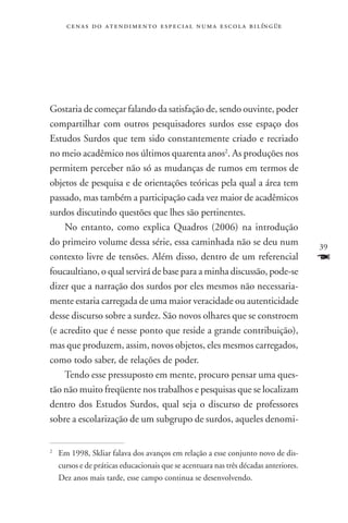 c e n a s d o a t e n d i m e n t o e s p e c i a l n u m a e scola bilíngüe




Gostaria de começar falando da satisfação de, sendo ouvinte, poder
compartilhar com outros pesquisadores surdos esse espaço dos
Estudos Surdos que tem sido constantemente criado e recriado
no meio acadêmico nos últimos quarenta anos2. As produções nos
permitem perceber não só as mudanças de rumos em termos de
objetos de pesquisa e de orientações teóricas pela qual a área tem
passado, mas também a participação cada vez maior de acadêmicos
surdos discutindo questões que lhes são pertinentes.
    No entanto, como explica Quadros (2006) na introdução
do primeiro volume dessa série, essa caminhada não se deu num                       39
contexto livre de tensões. Além disso, dentro de um referencial                     F
foucaultiano, o qual servirá de base para a minha discussão, pode-se
dizer que a narração dos surdos por eles mesmos não necessaria-
mente estaria carregada de uma maior veracidade ou autenticidade
desse discurso sobre a surdez. São novos olhares que se constroem
(e acredito que é nesse ponto que reside a grande contribuição),
mas que produzem, assim, novos objetos, eles mesmos carregados,
como todo saber, de relações de poder.
    Tendo esse pressuposto em mente, procuro pensar uma ques-
tão não muito freqüente nos trabalhos e pesquisas que se localizam
dentro dos Estudos Surdos, qual seja o discurso de professores
sobre a escolarização de um subgrupo de surdos, aqueles denomi-


	 Em 1998, Skliar falava dos avanços em relação a esse conjunto novo de dis-
2


  cursos e de práticas educacionais que se acentuara nas três décadas anteriores.
  Dez anos mais tarde, esse campo continua se desenvolvendo.
 