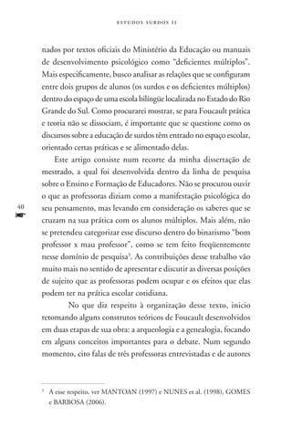 estudos surdos 11



     nados por textos oficiais do Ministério da Educação ou manuais
     de desenvolvimento psicológico como “deficientes múltiplos”.
     Mais especificamente, busco analisar as relações que se configuram
     entre dois grupos de alunos (os surdos e os deficientes múltiplos)
     dentro do espaço de uma escola bilíngüe localizada no Estado do Rio
     Grande do Sul. Como procurarei mostrar, se para Foucault prática
     e teoria não se dissociam, é importante que se questione como os
     discursos sobre a educação de surdos têm entrado no espaço escolar,
     orientado certas práticas e se alimentado delas.
         Este artigo consiste num recorte da minha dissertação de
     mestrado, a qual foi desenvolvida dentro da linha de pesquisa
     sobre o Ensino e Formação de Educadores. Não se procurou ouvir
     o que as professoras diziam como a manifestação psicológica do
40   seu pensamento, mas levando em consideração os saberes que se
f    cruzam na sua prática com os alunos múltiplos. Mais além, não
     se pretendeu categorizar esse discurso dentro do binarismo “bom
     professor x mau professor”, como se tem feito freqüentemente
     nesse domínio de pesquisa3. As contribuições desse trabalho vão
     muito mais no sentido de apresentar e discutir as diversas posições
     de sujeito que as professoras podem ocupar e os efeitos que elas
     podem ter na prática escolar cotidiana.
         	No que diz respeito à organização desse texto, inicio
     retomando alguns construtos teóricos de Foucault desenvolvidos
     em duas etapas de sua obra: a arqueologia e a genealogia, focando
     em alguns conceitos importantes para o debate. Num segundo
     momento, cito falas de três professoras entrevistadas e de autores



     3
         	A esse respeito, ver MANTOAN (1997) e NUNES et al. (1998), GOMES
          e BARBOSA (2006).
 