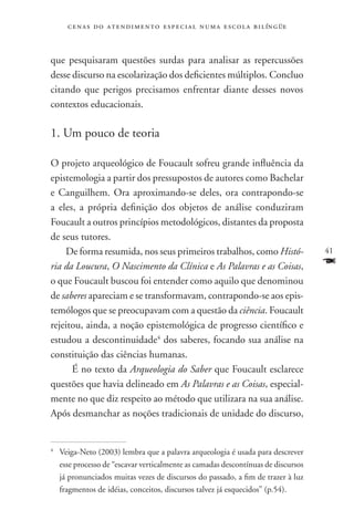 c e n a s d o a t e n d i m e n t o e s p e c i a l n u m a e scola bilíngüe



que pesquisaram questões surdas para analisar as repercussões
desse discurso na escolarização dos deficientes múltiplos. Concluo
citando que perigos precisamos enfrentar diante desses novos
contextos educacionais.

1. Um pouco de teoria

O projeto arqueológico de Foucault sofreu grande influência da
epistemologia a partir dos pressupostos de autores como Bachelar
e Canguilhem. Ora aproximando-se deles, ora contrapondo-se
a eles, a própria definição dos objetos de análise conduziram
Foucault a outros princípios metodológicos, distantes da proposta
de seus tutores.
    De forma resumida, nos seus primeiros trabalhos, como Histó-                   41
ria da Loucura, O Nascimento da Clínica e As Palavras e as Coisas,                 F
o que Foucault buscou foi entender como aquilo que denominou
de saberes apareciam e se transformavam, contrapondo-se aos epis-
temólogos que se preocupavam com a questão da ciência. Foucault
rejeitou, ainda, a noção epistemológica de progresso científico e
estudou a descontinuidade4 dos saberes, focando sua análise na
constituição das ciências humanas.
      É no texto da Arqueologia do Saber que Foucault esclarece
questões que havia delineado em As Palavras e as Coisas, especial-
mente no que diz respeito ao método que utilizara na sua análise.
Após desmanchar as noções tradicionais de unidade do discurso,


	 Veiga-Neto (2003) lembra que a palavra arqueologia é usada para descrever
4


  esse processo de “escavar verticalmente as camadas descontínuas de discursos
  já pronunciados muitas vezes de discursos do passado, a fim de trazer à luz
  fragmentos de idéias, conceitos, discursos talvez já esquecidos” (p.54).
 