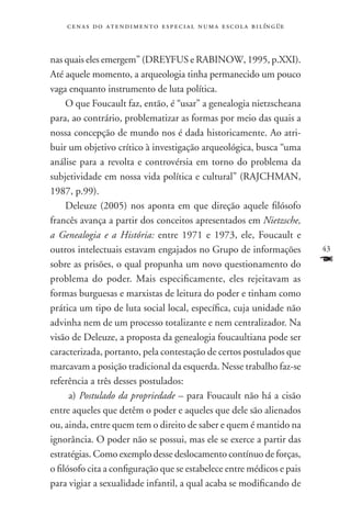 c e n a s d o a t e n d i m e n t o e s p e c i a l n u m a e scola bilíngüe



nas quais eles emergem” (DREYFUS e RABINOW, 1995, p.XXI).
Até aquele momento, a arqueologia tinha permanecido um pouco
vaga enquanto instrumento de luta política.
     O que Foucault faz, então, é “usar” a genealogia nietzscheana
para, ao contrário, problematizar as formas por meio das quais a
nossa concepção de mundo nos é dada historicamente. Ao atri-
buir um objetivo crítico à investigação arqueológica, busca “uma
análise para a revolta e controvérsia em torno do problema da
subjetividade em nossa vida política e cultural” (RAJCHMAN,
1987, p.99).
     Deleuze (2005) nos aponta em que direção aquele filósofo
francês avança a partir dos conceitos apresentados em Nietzsche,
a Genealogia e a História: entre 1971 e 1973, ele, Foucault e
outros intelectuais estavam engajados no Grupo de informações                      43
sobre as prisões, o qual propunha um novo questionamento do                        F
problema do poder. Mais especificamente, eles rejeitavam as
formas burguesas e marxistas de leitura do poder e tinham como
prática um tipo de luta social local, específica, cuja unidade não
advinha nem de um processo totalizante e nem centralizador. Na
visão de Deleuze, a proposta da genealogia foucaultiana pode ser
caracterizada, portanto, pela contestação de certos postulados que
marcavam a posição tradicional da esquerda. Nesse trabalho faz-se
referência a três desses postulados:
      a) Postulado da propriedade – para Foucault não há a cisão
entre aqueles que detêm o poder e aqueles que dele são alienados
ou, ainda, entre quem tem o direito de saber e quem é mantido na
ignorância. O poder não se possui, mas ele se exerce a partir das
estratégias. Como exemplo desse deslocamento contínuo de forças,
o filósofo cita a configuração que se estabelece entre médicos e pais
para vigiar a sexualidade infantil, a qual acaba se modificando de
 