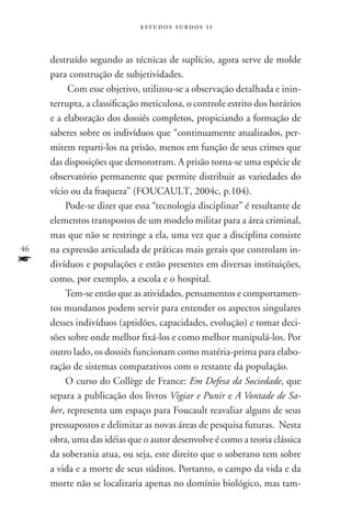 estudos surdos 11



     destruído segundo as técnicas de suplício, agora serve de molde
     para construção de subjetividades.
          Com esse objetivo, utilizou-se a observação detalhada e inin-
     terrupta, a classificação meticulosa, o controle estrito dos horários
     e a elaboração dos dossiês completos, propiciando a formação de
     saberes sobre os indivíduos que “continuamente atualizados, per-
     mitem reparti-los na prisão, menos em função de seus crimes que
     das disposições que demonstram. A prisão torna-se uma espécie de
     observatório permanente que permite distribuir as variedades do
     vício ou da fraqueza” (FOUCAULT, 2004c, p.104).
         Pode-se dizer que essa “tecnologia disciplinar” é resultante de
     elementos transpostos de um modelo militar para a área criminal,
     mas que não se restringe a ela, uma vez que a disciplina consiste
46   na expressão articulada de práticas mais gerais que controlam in-
f    divíduos e populações e estão presentes em diversas instituições,
     como, por exemplo, a escola e o hospital.
         Tem-se então que as atividades, pensamentos e comportamen-
     tos mundanos podem servir para entender os aspectos singulares
     desses indivíduos (aptidões, capacidades, evolução) e tomar deci-
     sões sobre onde melhor fixá-los e como melhor manipulá-los. Por
     outro lado, os dossiês funcionam como matéria-prima para elabo-
     ração de sistemas comparativos com o restante da população.
         O curso do Collège de France: Em Defesa da Sociedade, que
     separa a publicação dos livros Vigiar e Punir e A Vontade de Sa-
     ber, representa um espaço para Foucault reavaliar alguns de seus
     pressupostos e delimitar as novas áreas de pesquisa futuras. Nesta
     obra, uma das idéias que o autor desenvolve é como a teoria clássica
     da soberania atua, ou seja, este direito que o soberano tem sobre
     a vida e a morte de seus súditos. Portanto, o campo da vida e da
     morte não se localizaria apenas no domínio biológico, mas tam-
 