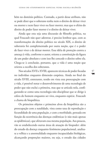 c e n a s d o a t e n d i m e n t o e s p e c i a l n u m a e scola bilíngüe



bém no domínio político. Contudo, a partir desse atributo, não
se pode dizer que o soberano tenha nem o direito de deixar viver
ou morrer e nem fazer viver ou fazer morrer, mas que o efeito do
direito de poder fazer morrer é o direito de deixar viver.
     Ainda que esta seja uma discussão de filosofia política, na
qual Foucault não quer adentrar, é preciso lembrar que, com as
transformações do direito político no século XIX, o direito de
soberania foi complementado por outra noção, que é o poder
de fazer viver e de deixar morrer. Essa idéia de proteção contra a
ameaça à vida, conforme o autor, orienta a constituição da figura
de um poder absoluto e com isso lhe concede o direito sobre ela.
Chega-se à conclusão, portanto, que a vida é uma noção que
orienta a escolha dos soberanos.
     Nos séculos XVII e XVIII, aparecem técnicas de poder focadas                  47
no indivíduo enquanto dimensão corpórea. Ainda no final do                         F
século XVIII, entretanto, tendo em vista essa preocupação com
a vida, é possível notar o desenvolvimento de uma tecnologia de
poder que não exclui a primeira, mas que se articula nela, confi-
gurando-se como uma tecnologia não disciplinar que se dirige à
esfera do homem enquanto ser vivo, enquanto espécie. Foucault
a chama de biopolítica.
     Os primeiros objetos e primeiros alvos da biopolítica são a
preocupação com a natalidade, vista como taxa de reprodução e
fecundidade de uma população, e com a morbidade, pensada em
função da ocorrência das doenças endêmicas (e não mais apenas
as epidêmicas), que afetavam essa mesma população. Aos poucos,
vão se estabelecendo outras áreas de atuação do biopoder: além
do estudo da doença enquanto fenômeno populacional, analisa-
se a velhice e a anormalidade enquanto incapacidades biológicas,
alcançando proporções maiores, ou seja, o estudo das cidades
 