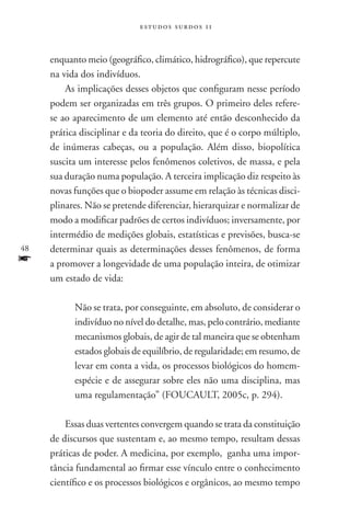 estudos surdos 11



     enquanto meio (geográfico, climático, hidrográfico), que repercute
     na vida dos indivíduos.
         As implicações desses objetos que configuram nesse período
     podem ser organizadas em três grupos. O primeiro deles refere-
     se ao aparecimento de um elemento até então desconhecido da
     prática disciplinar e da teoria do direito, que é o corpo múltiplo,
     de inúmeras cabeças, ou a população. Além disso, biopolítica
     suscita um interesse pelos fenômenos coletivos, de massa, e pela
     sua duração numa população. A terceira implicação diz respeito às
     novas funções que o biopoder assume em relação às técnicas disci-
     plinares. Não se pretende diferenciar, hierarquizar e normalizar de
     modo a modificar padrões de certos indivíduos; inversamente, por
     intermédio de medições globais, estatísticas e previsões, busca-se
48   determinar quais as determinações desses fenômenos, de forma
f    a promover a longevidade de uma população inteira, de otimizar
     um estado de vida:

           Não se trata, por conseguinte, em absoluto, de considerar o
           indivíduo no nível do detalhe, mas, pelo contrário, mediante
           mecanismos globais, de agir de tal maneira que se obtenham
           estados globais de equilíbrio, de regularidade; em resumo, de
           levar em conta a vida, os processos biológicos do homem-
           espécie e de assegurar sobre eles não uma disciplina, mas
           uma regulamentação” (FOUCAULT, 2005c, p. 294).

         Essas duas vertentes convergem quando se trata da constituição
     de discursos que sustentam e, ao mesmo tempo, resultam dessas
     práticas de poder. A medicina, por exemplo, ganha uma impor-
     tância fundamental ao firmar esse vínculo entre o conhecimento
     científico e os processos biológicos e orgânicos, ao mesmo tempo
 