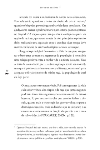estudos surdos 11



          Levando em conta a importância da norma nessa articulação,
     Foucault então questiona o tema do direito de deixar morrer,5
     quando o biopoder pretende garantir a vida dessa população. Ou
     ainda, como exercer o poder de morte num sistema político centrado
     no biopoder? A resposta para essa questão se configura a partir da
     noção de racismo, que opera através de dois princípios: o primeiro
     deles, realizando uma separação entre o que deve viver e o que deve
     morrer em função de critérios biológicos de raça, de sangue.
          O segundo princípio é desenvolver a idéia de que para assegu-
     rar o bem-estar comum e a segurança da população, é necessária
     uma relação positiva entre a minha vida e a morte do outro. Não
     se trata de uma relação guerreira (mato porque senão sou morto),
     mas que é preciso assassinar o outro, o diferente, o anormal, para
50
f    assegurar o fortalecimento da minha raça, da população da qual
     eu faço parte:

                Os massacres se tornaram vitais. Foi como gestores da vida
                e da sobrevivência dos corpos e da raça que tantos regimes
                puderam travar tantas guerras, causando a morte de tantos
                homens. E, por uma reviravolta que permite fechar o cír-
                culo, quanto mais a tecnologia das guerras voltou-se para a
                destruição exaustiva, mais as decisões que as iniciaram e as
                encerram se ordenaram em função da questão nua e crua
                da sobrevivência (FOUCAULT, 2005b , p.129).


     5
         	 Quando Foucault fala em morte, em tirar a vida, não entende apenas “o
           assassínio direto, mas também tudo o que pode ser assassínio indireto: o fato
           de expor à morte, de multiplicar para alguns o risco de morte ou, pura e sim-
           plesmente, a morte política, a expulsão, a rejeição, etc.” (2005c, p.306).
 