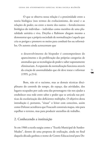 c e n a s d o a t e n d i m e n t o e s p e c i a l n u m a e scola bilíngüe



     	 O que se observa nessa relação é a proximidade entre a
teoria biológica (nos termos do evolucionismo, do sexo) e as
relações de poder, ou entre a morte dos outros – fortalecimento
biológico do indivíduo – indivíduo como membro de uma plu-
ralidade unitária e viva. Dreyfus e Rabinow chegam mesmo a
demonstrar que a própria sociedade de normalização é aquela que
cria os perigos e promove os meios para combatê-los ou reformá-
los. Os autores ainda acrescentam que

      o desenvolvimento do biopoder é contemporâneo do
      aparecimento e da proliferação das próprias categorias de
      anomalias que as tecnologias de poder e saber supostamente
      eliminariam. A expansão da normalização funciona através
      da criação de anormalidades que ele deve tratar e reformar                   51
      (1995, p.214).                                                               F
    	Bem, não só o racismo, mas as demais técnicas disci-
plinares do controle do tempo, do espaço, das atividades, dos
lugares ocupados por cada uma das personagens vão nos ajudar a
estabelecer essa rede entre saber e poder que se articula nas prá-
ticas da escolarização dos deficientes múltiplos. O objetivo desta
introdução é, portanto, “situar” o leitor com conceitos, assim
como Deleuze acreditava que Foucault construía mapas, não para
espelhar o terreno, mas para produzir utensílios de trabalho.

2. Conhecendo a instituição

Se em 1960 a escola surgiu como a “Escola Municipal de Surdos-
Mudos”, dentro de uma proposta de oralização, ainda no final
daquela década ganhou o nome de Centro Educacional para De-
 