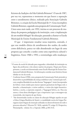 estudos surdos 11



     ficientes da Audição e da Fala Gabriela Brimmer6. O ano de 1987,
     por sua vez, representou o momento em que houve a separação
     entre o atendimento clínico, realizado pela Associação Gabriela
     Brimmer, e a criação da Escola Municipal de 1º. Grau incompleto
     Gabriela Brimmer, seguindo uma proposta de Comunicação Total7.
     Cinco anos mais tarde, em 1992, iniciou-se um processo de mu-
     dança da proposta pedagógica da instituição, com a implantação
     de um modelo bilíngüe8 de educação, passando a chamar-se Escola
     Municipal de Ensino Fundamental Gabriela Brimmer.
          O que é importante ressaltar nessa trajetória, contudo, é
     que esse modelo clínico de atendimento dos surdos, da surdez
     como deficiência, parece ter sido abandonado em lugar de uma
     proposta que concebe a surdez como uma experiência cultural e
52   lingüística. Entre 1960 e 1992, a terminologia sofre mudanças:
f
     6
        O nome da escola foi alterado para resguardar a identidade da instituição na
         figura das professoras e dos alunos sujeitos da pesquisa. Daqui para frente,
         portanto, a escola será denominada como Escola Municipal de Ensino Fun-
         damental Gabriela Brimmer. As informações contidas nesse histórico foram
         obtidas no site da escola.
     7
       	Conforme Souza (1998), com a proposta da Comunicação Total, pretende-se
         desenvolver as possibilidades da criança estabelecer uma “comunicação real”,
         com completa liberdade de uso das diversas “linguagens”: sinais (incorporados
         da Libras), sinais criados para marcar aspectos gramaticais da língua oral, o
         desenho, a dramatização, o treino auditivo, o treino dos órgão fonoarticu-
         latórios, a escrita, a expressão corporal, a “linguagem”afetiva, etc. Para esta
         autora, o lema dessa abordagem é que o importante é que a mensagem seja
         transmitida, não importa de que forma.
     8
       	 “São denominadas escolas ou classes de educação bilíngüe aquelas em que
         a Libras (Língua Brasileira de Sinais) e a modalidade escrita da Língua Por-
         tuguesa sejam línguas de instrução utilizadas no desenvolvimento de todo o
         processo educativo” (Decreto Nº. 5626, capítulo VI, artigo 22, Perspectiva,
         Florianópolis, volume 24, n. Especial, 2006, p.304-313).
 