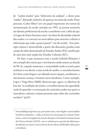 c e n a s d o a t e n d i m e n t o e s p e c i a l n u m a e scola bilíngüe



de “surdos-mudos” para “deficientes da audição”, e destes para
“surdos”, deixando, inclusive, de aparecer no nome da escola. Nesse
processo, Carlos Skliar9 teve um papel importante em termos da
reestruturação da escola, iniciada em 1992, ao prestar assessoria
aos demais profissionais da escola e corroborar com a idéia de que
a Língua de Sinais funciona como “um fator de identidade cultural
dos surdos e se converte no meio idôneo para exercitar o direito à
informação que toda a pessoa possui” (site da escola). Esse prin-
cípio teórico é desenvolvido a partir das discussões geradas num
campo de saber denominado de Estudos Surdos (ES), ramificação
de uma área mais ampla dos Estudos Culturais (EC).
    De fato, o que aconteceu com a escola Gabriela Brimmer é
um exemplo dos rumos que o movimento surdo tomou na década
de 90. Se, naquele momento, a comunidade surda se reuniu para                      53
reclamar o seu direito a uma escola de surdos e o reconhecimento                   F
da Libras como língua a ser adotada nestes espaços, atualmente, o
movimento começa a levantar novas bandeiras. Como exemplo,
Lopes e Veiga-Neto (2006) observam que, agora, os objetivos da
luta são “as condições de ensino, o reconhecimento da capacidade
surda de aprender e a construção de currículos surdos nos quais os
marcadores culturais estejam presentes para além dos conteúdos
escolares” (p.81).




	 Fonoaudiólogo argentino que, por muitos anos, esteve ligado a universidades
9


  brasileiras estudando a surdez com base em uma perspectiva cultural. Atual-
  mente, como investigador da área de educação na Facultad Latinoamericana
  de Ciências Sociales LACSO, tem se voltado para a questão das diferenças e
  da tolerância ao outro/ outrem dentro de um referencial filosófico deleuziano
  e derridiano.
 