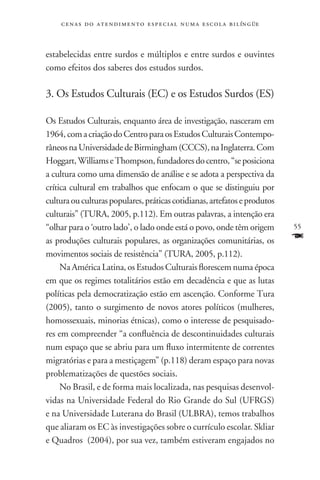 c e n a s d o a t e n d i m e n t o e s p e c i a l n u m a e scola bilíngüe



estabelecidas entre surdos e múltiplos e entre surdos e ouvintes
como efeitos dos saberes dos estudos surdos.

3. Os Estudos Culturais (EC) e os Estudos Surdos (ES)

Os Estudos Culturais, enquanto área de investigação, nasceram em
1964, com a criação do Centro para os Estudos Culturais Contempo-
râneos na Universidade de Birmingham (CCCS), na Inglaterra. Com
Hoggart, Williams e Thompson, fundadores do centro, “se posiciona
a cultura como uma dimensão de análise e se adota a perspectiva da
crítica cultural em trabalhos que enfocam o que se distinguiu por
cultura ou culturas populares, práticas cotidianas, artefatos e produtos
culturais” (TURA, 2005, p.112). Em outras palavras, a intenção era
“olhar para o ‘outro lado’, o lado onde está o povo, onde têm origem               55
as produções culturais populares, as organizações comunitárias, os                 F
movimentos sociais de resistência” (TURA, 2005, p.112).
     Na América Latina, os Estudos Culturais florescem numa época
em que os regimes totalitários estão em decadência e que as lutas
políticas pela democratização estão em ascenção. Conforme Tura
(2005), tanto o surgimento de novos atores políticos (mulheres,
homossexuais, minorias étnicas), como o interesse de pesquisado-
res em compreender “a confluência de descontinuidades culturais
num espaço que se abriu para um fluxo intermitente de correntes
migratórias e para a mestiçagem” (p.118) deram espaço para novas
problematizações de questões sociais.
     No Brasil, e de forma mais localizada, nas pesquisas desenvol-
vidas na Universidade Federal do Rio Grande do Sul (UFRGS)
e na Universidade Luterana do Brasil (ULBRA), temos trabalhos
que aliaram os EC às investigações sobre o currículo escolar. Skliar
e Quadros (2004), por sua vez, também estiveram engajados no
 