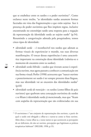 estudos surdos 11



     que se estabelece entre os surdos e o poder ouvintista11. Como
     esclarece neste trecho, “as identidades surdas assumem formas
     facetadas em vista das fragmentações a que estão sujeitas face à
     presença do poder ouvintista que lhes impõem regras, inclusive
     encontrando no estereótipo surdo uma resposta para a negação
     da representação da identidade surda ao sujeito surdo” (p.54).
     Resumindo a categorização adotada pela pesquisadora, temos
     cinco tipos de identidade:

     •	 identidade surda - é reconhecível nos surdos que adotam as
        formas visuais de experienciar o mundo, nas suas diversas
        manifestações. O trocar dessas experiências é uma caracterís-
        tica importante na construção dessa identidade (valoriza-se o
        momento de encontro entre os surdos);
58
f    •	 identidade surda híbrida – surdos que tiveram acesso à experi-
        ência ouvinte, mas agora passam a conhecer a comunicação em
        sua forma visual; Perlin (1998) acrescenta que “nascer ouvinte
        e posteriormente ser surdo é ter sempre presente duas línguas,
        mas sua identidade vai ao encontro das identidades surdas”
        (p.64)
     •	 identidade surda de transição – os surdos (como filhos de pais
        ouvintes) que quebram uma concepção ouvintista de surdez
        e se filiam à identidade surda já mencionada, mas que “ficam
        com seqüelas da representação que são evidenciadas em sua



     11
          O ouvintismo é “um conjunto de representações dos ouvintes, a partir do
          qual o surdo está obrigado a olhar-se e narrar-se como se fosse ouvinte.
          Além disso, é nesse olhar-se, e nesse narrar-se que acontecem as percepções
          do ser deficiente, do não ser ouvinte, percepções que legitimam as práticas
          terapêuticas habituais” (SKLIAR, 1998, p.15).
 