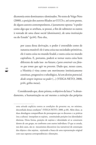 estudos surdos 11



     dicotomia entre dominantes e dominados. No texto de Veiga-Neto
     (2000), a posição dos autores filiados ao CCCS e, até certo ponto,
     de alguns autores contemporâneos, é justamente oposta: “o poder
     como algo que se arrebata, se possui, a fim de submeter os outros
     à vontade de uma classe social (dominante), de uma instituição
     ou do Estado” (p.64). Para eles,

            por causa dessa derivação, o poder é entendido como de
            natureza mutável: ele é uma coisa nas sociedades primitivas,
            ele é outra coisa no mundo feudal, e outra coisa no mundo
            capitalista. E, portanto, poderá se tornar outra coisa bem
            diferente de tudo isso no futuro; é para construir esse futu-
            ro que temos que agir no presente. Dado que, nesses casos,
60
f           a História é vista como um movimento intrinsicamente
            contínuo, progressivo e teleológico, há um destino potencial,
            desde sempre impresso no poder (...) (VEIGA-NETO, 2000,
            p.64, grifos meus).

        Considerando que, deste prisma, o objetivo da luta é “o abran-
     damento, a humanização ou até mesmo a extinção das próprias


       uma atitude explícita contra as condições do presente ou, no mínimo,
       desconfiada dessas condições” (VEIGA-NETO, 2000, p.48). Além disso, as
       duas abordagens compartilham do pressuposto que os discursos e as práticas
       (ou a cultura) interpelam os sujeitos, constituindo posições (ou identidades)
       distintas. Desta forma, posições de sujeitos e identidades só se constroem
       dentro de um grupo, no confronto com outros indivíduos. O que se estuda,
       nos dois casos, são os mecanismos discursivos (ou narrativos) de construção
       dos objetos e dos sujeitos, rejeitando a busca de uma representação original
       com suas supostas correspondências e distorções.
 