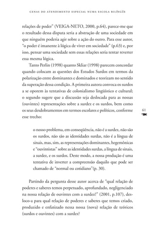 c e n a s d o a t e n d i m e n t o e s p e c i a l n u m a e scola bilíngüe



relações de poder” (VEIGA-NETO, 2000, p.64), parece-me que
o resultado dessa disputa seria a abstração de uma sociedade em
que ninguém poderia agir sobre a ação do outro. Para esse autor,
“o poder é imanente à lógica de viver em sociedade” (p.63) e, por
isso, pensar uma sociedade sem essas relações seria tentar reverter
essa mesma lógica.
    Tanto Perlin (1998) quanto Skliar (1998) parecem concordar
quando colocam as questões dos Estudos Surdos em termos da
polarização entre dominantes e dominados e teorizam no sentido
da superação dessa condição. A primeira autora convoca os surdos
a se oporem às tentativas de colonialismo lingüístico e cultural;
o segundo sugere que a discussão seja deslocada para as nossas
(ouvintes) representações sobre a surdez e os surdos, bem como
os seus desdobramentos em termos escolares e políticos, conforme                   61
esse trecho:                                                                       F
      o nosso problema, em conseqüência, não é a surdez, não são
      os surdos, não são as identidades surdas, não é a língua de
      sinais, mas, sim, as representações dominantes, hegemônicas
      e “ouvintistas” sobre as identidades surdas, a língua de sinais,
      a surdez, e os surdos. Deste modo, a nossa produção é uma
      tentativa de inverter a compreensão daquilo que pode ser
      chamado de “normal ou cotidiano”(p. 30).

    Partindo da pergunta desse autor acerca de “qual relação de
poderes e saberes temos perpetuado, aprofundado, negligenciado
na nossa relação de ouvintes com a surdez?” (2001, p.107), des-
loco-a para qual relação de poderes e saberes que temos criado,
produzido e enfatizado nessa nossa (nova) relação de teóricos
(surdos e ouvintes) com a surdez?
 