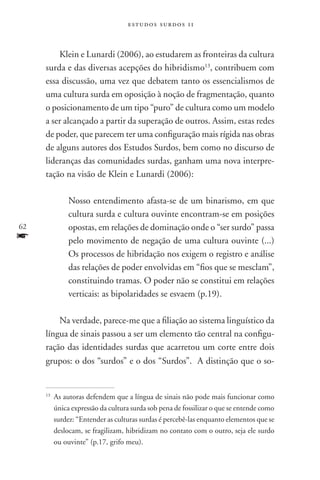 estudos surdos 11



         Klein e Lunardi (2006), ao estudarem as fronteiras da cultura
     surda e das diversas acepções do hibridismo13, contribuem com
     essa discussão, uma vez que debatem tanto os essencialismos de
     uma cultura surda em oposição à noção de fragmentação, quanto
     o posicionamento de um tipo “puro” de cultura como um modelo
     a ser alcançado a partir da superação de outros. Assim, estas redes
     de poder, que parecem ter uma configuração mais rígida nas obras
     de alguns autores dos Estudos Surdos, bem como no discurso de
     lideranças das comunidades surdas, ganham uma nova interpre-
     tação na visão de Klein e Lunardi (2006):

                Nosso entendimento afasta-se de um binarismo, em que
                cultura surda e cultura ouvinte encontram-se em posições
62              opostas, em relações de dominação onde o “ser surdo” passa
f               pelo movimento de negação de uma cultura ouvinte (...)
                Os processos de hibridação nos exigem o registro e análise
                das relações de poder envolvidas em “fios que se mesclam”,
                constituindo tramas. O poder não se constitui em relações
                verticais: as bipolaridades se esvaem (p.19).

         Na verdade, parece-me que a filiação ao sistema linguístico da
     língua de sinais passou a ser um elemento tão central na configu-
     ração das identidades surdas que acarretou um corte entre dois
     grupos: o dos “surdos” e o dos “Surdos”. A distinção que o so-


     13
          	As autoras defendem que a língua de sinais não pode mais funcionar como
           única expressão da cultura surda sob pena de fossilizar o que se entende como
           surdez: “Entender as culturas surdas é percebê-las enquanto elementos que se
           deslocam, se fragilizam, hibridizam no contato com o outro, seja ele surdo
           ou ouvinte” (p.17, grifo meu).
 