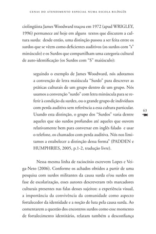 c e n a s d o a t e n d i m e n t o e s p e c i a l n u m a e scola bilíngüe



ciolingüista James Woodward traçou em 1972 (apud WRIGLEY,
1996) permanece até hoje em alguns textos que discutem a cul-
tura surda: desde então, uma distinção passou a ser feita entre os
surdos que se vêem como deficientes auditivos (os surdos com “s”
minúsculo) e os Surdos que compartilham uma categoria cultural
de auto-identificação (os Surdos com “S” maiúsculo):

      seguindo o exemplo de James Woodward, nós adotamos
      a convenção de letra maiúscula “Surdo” para descrever as
      práticas culturais de um grupo dentro de um grupo. Nós
      usamos a convenção “surdo” com letra minúscula para se re-
      ferir à condição da surdez, ou o grande grupo de indivíduos
      com perda auditiva sem referência a essa cultura particular.
                                                                                   63
      Usando esta distinção, o grupo dos “Surdos” varia dentre                     F
      aqueles que são surdos profundos até aqueles que ouvem
      relativamente bem para conversar em inglês falado e usar
      o telefone, os chamados com perda auditiva. Nós nos limi-
      tamos a estabelecer a distinção dessa forma” (PADDEN e
      HUMPHRIES, 2005, p.1-2, tradução livre).

    	Nessa mesma linha de raciocínio escrevem Lopes e Vei-
ga-Neto (2006). Conforme os achados obtidos a partir de uma
pesquisa com surdos militantes da causa surda e/ou surdos em
fase de escolarização, esses autores descreveram três marcadores
culturais presentes nas falas desses sujeitos: a experiência visual,
a importância da convivência da comunidade como aspecto
fortalecedor da identidade e a noção de luta pela causa surda. Ao
comentarem a questão dos encontros surdos como esse momento
de fortalecimento identitário, relatam também a desconfiança
 
