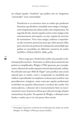 estudos surdos 11



     em relação àqueles “membros” que podem não ser integrantes
     “autorizados” nessa comunidade:

               Fortalecem-se as narrativas entre os surdos que produzem
               fronteiras, que dividem a sociedade entre amigos e inimigos,
               entre simpatizantes da cultura surda e não-simpatizantes. Na
               segunda divisão, mesmo aqueles aceitos como amigos estão
               constantemente sob suspeita, ou seja, suspeita de exercício
               de ouvintismos. Viver entre amigos, enfatizar a importân-
               cia dos encontros presenciais para que todos possam olhar
               para conversar são práticas de exaltação da comunidade que
               podem ser percebidas em diferentes narrativas de surdos
               (LOPES e VEIGA-NETO, 2006, p.89).
64
f        	Não se nega que a história dos surdos seja pautada na do-
     minação pelos ouvintes. Entretanto, os efeitos dessa assimetria não
     podem ser simplificados. Wrigley (1996) apresenta, por exemplo,
     como o discurso do surdo enquanto minoria discriminada, isolada,
     foi utilizado tanto por Abbé de l’Eppé14 para justificar uma escola
     especial para os surdos, como é recapturado na atualidade por
     médicos especializados em implantes cocleares para justificar seus
     procedimentos cirúrgicos, assim como por aqueles profissionais
     envolvidos nas questões educacionais e escolares dos surdos. Em
     outras palavras, o discurso não é necessariamente bom ou neces-
     sariamente mau; ele provoca efeitos que colocam em jogo relações
     (assimétricas) de poder. Na opinião de Wrigley, a distinção entre
     Surdos e surdos, por si só, não parece dizer muito:



     14
          	Personagem importante na historia da escolarização dos surdos em escolas
           bilíngües. Ver Wrigley (1996) para maiores detalhes.
 