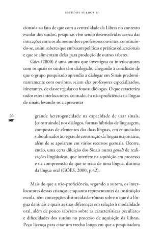 estudos surdos 11



     cionada ao fato de que com a centralidade da Libras no contexto
     escolar dos surdos, pesquisas vêm sendo desenvolvidas acerca das
     interações entre os alunos surdos e professores ouvintes, constituin-
     do-se, assim, saberes que embasam políticas e práticas educacionais
     e que se alimentam delas para produção de outros saberes.
         Góes (2000) é uma autora que investigou os interlocutores
     com os quais os surdos têm dialogado, chegando à conclusão de
     que o grupo pesquisado aprendia a dialogar em Sinais predomi-
     nantemente com ouvintes, sejam eles professores especializados,
     itinerantes, de classe regular ou fonoaudiólogos. O que caracteriza
     todos estes interlocutores, contudo, é a não-proficiência na língua
     de sinais, levando-os a apresentar

66         grande heterogeneidade na capacidade de usar sinais,
f          [construindo] nos diálogos, formas híbridas de linguagem,
           compostas de elementos das duas línguas, em enunciados
           subordinados às regras de construção da língua majoritária,
           além de se apoiarem em vários recursos gestuais. Ocorre,
           então, uma certa diluição dos Sinais numa gestalt de reali-
           zações lingüísticas, que interfere na aquisição em processo
           e na compreensão de que se trata de uma língua, distinta
           da língua oral (GÓES, 2000, p.42).

         Mais do que a não-proficiência, segundo a autora, os inter-
     locutores dessas crianças, enquanto representantes da instituição
     escola, têm concepções distorcidas/errôneas sobre o que é a lín-
     gua de sinais e quais as suas diferenças em relação à modalidade
     oral, além de pouco saberem sobre as características peculiares
     e dificuldades dos surdos no processo de aquisição da Libras.
     Peço licença para citar um trecho longo em que a pesquisadora
 