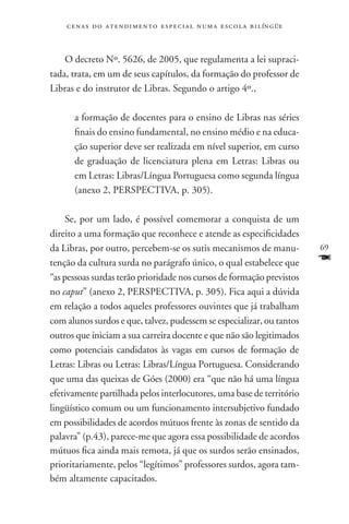 c e n a s d o a t e n d i m e n t o e s p e c i a l n u m a e scola bilíngüe



    O decreto Nº. 5626, de 2005, que regulamenta a lei supraci-
tada, trata, em um de seus capítulos, da formação do professor de
Libras e do instrutor de Libras. Segundo o artigo 4º.,

      a formação de docentes para o ensino de Libras nas séries
      finais do ensino fundamental, no ensino médio e na educa-
      ção superior deve ser realizada em nível superior, em curso
      de graduação de licenciatura plena em Letras: Libras ou
      em Letras: Libras/Língua Portuguesa como segunda língua
      (anexo 2, PERSPECTIVA, p. 305).

     Se, por um lado, é possível comemorar a conquista de um
direito a uma formação que reconhece e atende as especificidades
da Libras, por outro, percebem-se os sutis mecanismos de manu-                     69
tenção da cultura surda no parágrafo único, o qual estabelece que                  F
“as pessoas surdas terão prioridade nos cursos de formação previstos
no caput” (anexo 2, PERSPECTIVA, p. 305). Fica aqui a dúvida
em relação a todos aqueles professores ouvintes que já trabalham
com alunos surdos e que, talvez, pudessem se especializar, ou tantos
outros que iniciam a sua carreira docente e que não são legitimados
como potenciais candidatos às vagas em cursos de formação de
Letras: Libras ou Letras: Libras/Língua Portuguesa. Considerando
que uma das queixas de Góes (2000) era “que não há uma língua
efetivamente partilhada pelos interlocutores, uma base de território
lingüístico comum ou um funcionamento intersubjetivo fundado
em possibilidades de acordos mútuos frente às zonas de sentido da
palavra” (p.43), parece-me que agora essa possibilidade de acordos
mútuos fica ainda mais remota, já que os surdos serão ensinados,
prioritariamente, pelos “legítimos” professores surdos, agora tam-
bém altamente capacitados.
 