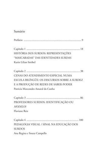 Sumário

Prefácio ................................................................................... 9


Capítulo 1 . ........................................................................... 18
História dos surdos: representações
“mascaradas” das identidades surdas
Karin Lilian Ströbel


Capítulo 2 . ........................................................................... 38
Cenas do atendimento especial numa
escola bilÍngÜe: os discursos sobre a surdez
e a produçÃo de redes de saber-poder
Patrícia Marcondes Amaral da Cunha


Capítulo 3 . ........................................................................... 86
Professores Surdos: Identificação ou
Modelo?
Flaviane Reis


Capítulo 4 . ......................................................................... 100
Pedagogia Visual / Sinal na Educação dos
Surdos
Ana Regina e Souza Campello
 