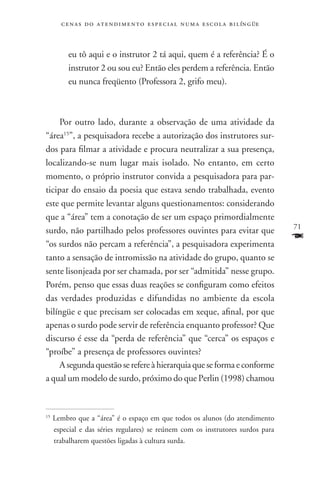 c e n a s d o a t e n d i m e n t o e s p e c i a l n u m a e scola bilíngüe



          eu tô aqui e o instrutor 2 tá aqui, quem é a referência? É o
          instrutor 2 ou sou eu? Então eles perdem a referência. Então
          eu nunca freqüento (Professora 2, grifo meu).



     Por outro lado, durante a observação de uma atividade da
“área15”, a pesquisadora recebe a autorização dos instrutores sur-
dos para filmar a atividade e procura neutralizar a sua presença,
localizando-se num lugar mais isolado. No entanto, em certo
momento, o próprio instrutor convida a pesquisadora para par-
ticipar do ensaio da poesia que estava sendo trabalhada, evento
este que permite levantar alguns questionamentos: considerando
que a “área” tem a conotação de ser um espaço primordialmente
                                                                                      71
surdo, não partilhado pelos professores ouvintes para evitar que
“os surdos não percam a referência”, a pesquisadora experimenta
                                                                                      F
tanto a sensação de intromissão na atividade do grupo, quanto se
sente lisonjeada por ser chamada, por ser “admitida” nesse grupo.
Porém, penso que essas duas reações se configuram como efeitos
das verdades produzidas e difundidas no ambiente da escola
bilíngüe e que precisam ser colocadas em xeque, afinal, por que
apenas o surdo pode servir de referência enquanto professor? Que
discurso é esse da “perda de referência” que “cerca” os espaços e
“proíbe” a presença de professores ouvintes?
     A segunda questão se refere à hierarquia que se forma e conforme
a qual um modelo de surdo, próximo do que Perlin (1998) chamou


15
     Lembro que a “área” é o espaço em que todos os alunos (do atendimento
     especial e das séries regulares) se reúnem com os instrutores surdos para
     trabalharem questões ligadas à cultura surda.
 