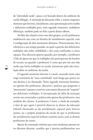 estudos surdos 11



     de “identidade surda”, passa a ser buscado dentro do ambiente da
     escola bilíngüe. A retomada da discussão sobre a norma enquanto
     elemento que favorece, inicialmente, uma aproximação entre surdos
     e deficientes múltiplos para, num segundo momento, estabelecer
     diferenças, também pode ser feita a partir desses saberes.
         Ao falar das relações entre estes dois grupos, as três professoras
     estabelecem um corte na história do atendimento especial, com
     a configuração de dois momentos distintos. Primeiramente, há a
     referência a um tempo passado, no qual a questão dos deficientes
     múltiplos não tinha visibilidade e eles eram confinados a certos
     espaços. Esse discurso aparece quando, por exemplo, a professora
     2 fala da época em que os múltiplos não participavam do horário
     de recreio, ou quando a professora 3 conta que por um ano não
72   soube que havia múltiplos na escola, justamente pela não-circu-
f    lação deles no ambiente da escola.
         O segundo momento descrito é o atual, encarado como uma
     etapa transitória de “uma caminhada” mais longa que parece ter
     um destino a ser alcançado. Neste segundo momento histórico,
     na opinião das professoras, discursos e práticas que pregavam o
     “preconceito” passam a conviver com outros discursos de “respeito”
     aos deficientes múltiplos. A incorporação da idéia de aceitação
     ocorre nos enunciados e práticas não apenas dos professores, mas
     também dos alunos. A professora 3 narra, a título de exemplo,
     o fato de que agora é possível observar os alunos da educação
     infantil chamando os do atendimento especial para brincar
     juntos, ou a própria proposta da escola de que as professoras
     do atendimento especial tenham reuniões junto com as demais
     professoras do turno.
         Apesar da conotação otimista que essas mudanças possam ter
     no discurso docente, acredito que é preciso problematizar essa
 