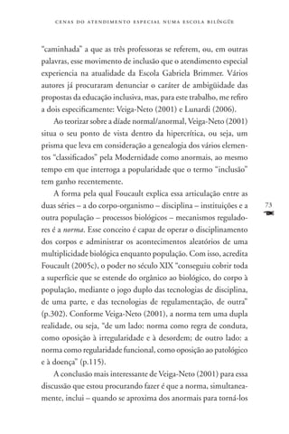 c e n a s d o a t e n d i m e n t o e s p e c i a l n u m a e scola bilíngüe



“caminhada” a que as três professoras se referem, ou, em outras
palavras, esse movimento de inclusão que o atendimento especial
experiencia na atualidade da Escola Gabriela Brimmer. Vários
autores já procuraram denunciar o caráter de ambigüidade das
propostas da educação inclusiva, mas, para este trabalho, me refiro
a dois especificamente: Veiga-Neto (2001) e Lunardi (2006).
    Ao teorizar sobre a díade normal/anormal, Veiga-Neto (2001)
situa o seu ponto de vista dentro da hipercrítica, ou seja, um
prisma que leva em consideração a genealogia dos vários elemen-
tos “classificados” pela Modernidade como anormais, ao mesmo
tempo em que interroga a popularidade que o termo “inclusão”
tem ganho recentemente.
    A forma pela qual Foucault explica essa articulação entre as
duas séries – a do corpo-organismo – disciplina – instituições e a                 73
outra população – processos biológicos – mecanismos regulado-                      F
res é a norma. Esse conceito é capaz de operar o disciplinamento
dos corpos e administrar os acontecimentos aleatórios de uma
multiplicidade biológica enquanto população. Com isso, acredita
Foucault (2005c), o poder no século XIX “conseguiu cobrir toda
a superfície que se estende do orgânico ao biológico, do corpo à
população, mediante o jogo duplo das tecnologias de disciplina,
de uma parte, e das tecnologias de regulamentação, de outra”
(p.302). Conforme Veiga-Neto (2001), a norma tem uma dupla
realidade, ou seja, “de um lado: norma como regra de conduta,
como oposição à irregularidade e à desordem; de outro lado: a
norma como regularidade funcional, como oposição ao patológico
e à doença” (p.115).
    A conclusão mais interessante de Veiga-Neto (2001) para essa
discussão que estou procurando fazer é que a norma, simultanea-
mente, inclui – quando se aproxima dos anormais para torná-los
 