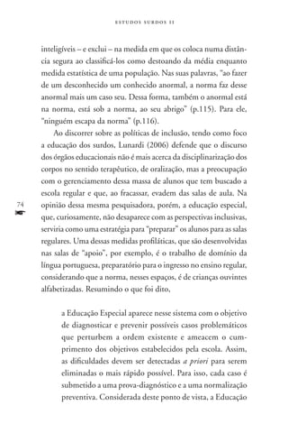 estudos surdos 11



     inteligíveis – e exclui – na medida em que os coloca numa distân-
     cia segura ao classificá-los como destoando da média enquanto
     medida estatística de uma população. Nas suas palavras, “ao fazer
     de um desconhecido um conhecido anormal, a norma faz desse
     anormal mais um caso seu. Dessa forma, também o anormal está
     na norma, está sob a norma, ao seu abrigo” (p.115). Para ele,
     “ninguém escapa da norma” (p.116).
         Ao discorrer sobre as políticas de inclusão, tendo como foco
     a educação dos surdos, Lunardi (2006) defende que o discurso
     dos órgãos educacionais não é mais acerca da disciplinarização dos
     corpos no sentido terapêutico, de oralização, mas a preocupação
     com o gerenciamento dessa massa de alunos que tem buscado a
     escola regular e que, ao fracassar, evadem das salas de aula. Na
74   opinião dessa mesma pesquisadora, porém, a educação especial,
f    que, curiosamente, não desaparece com as perspectivas inclusivas,
     serviria como uma estratégia para “preparar” os alunos para as salas
     regulares. Uma dessas medidas profiláticas, que são desenvolvidas
     nas salas de “apoio”, por exemplo, é o trabalho de domínio da
     língua portuguesa, preparatório para o ingresso no ensino regular,
     considerando que a norma, nesses espaços, é de crianças ouvintes
     alfabetizadas. Resumindo o que foi dito,

           a Educação Especial aparece nesse sistema com o objetivo
           de diagnosticar e prevenir possíveis casos problemáticos
           que perturbem a ordem existente e ameacem o cum-
           primento dos objetivos estabelecidos pela escola. Assim,
           as dificuldades devem ser detectadas a priori para serem
           eliminadas o mais rápido possível. Para isso, cada caso é
           submetido a uma prova-diagnóstico e a uma normalização
           preventiva. Considerada deste ponto de vista, a Educação
 