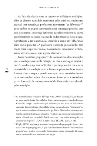 estudos surdos 11



         Ao falar da relação entre os surdos e os deficientes múltiplos,
     além de citarem esses dois momentos pelos quais o atendimento
     especial tem passado, as professoras interpretam “as diferenças16”
     entre ambos os grupos como tendo uma conotação positiva, sem
     que, no entanto, se consiga definir no que elas consistem ou que se
     problematizem possíveis relações de poder presentes nessa noção.
     A professora 2 tenta explicá-la, situando-a como um “olhar mais
     claro que se pode ter”. A professora 1 acredita que os surdos têm
     muita coisa “a aprender com os nossos alunos especiais no sentido,
     assim, de várias coisas que a gente observa”.
         Nesse “território geográfico17” de troca entre surdos e múltiplos
     que se configura na escola bilíngüe, se não se consegue definir o
     que é essa diferença dos múltiplos e que implicações ela tem na
76   materialidade das relações que se formam, por outro lado, as pro-
f    fessoras têm claro que a grande vantagem dessa convivência com
     os demais surdos, sejam eles alunos ou instrutores, é contribuir
     para a formação de um suposto modelo identitário a ser adotado
     pelos múltiplos.


     16
        Na mesma linha de raciocínio de Veiga-Neto (2001), Skliar (2001), ao discutir
        os termos deficiência, diversidade e diferença numa perspectiva dos Estudos
        Culturais, chega à conclusão de que a diversidade não pode ser lida como a
        aceitação democrática da pluralidade, já que são aqueles que “hospedam” os
        que acabam criando essa falsa noção de igualdade. Não se deve, conseqüente-
        mente, pensar a diversidade enquanto “condição da existência humana [mas]
        como efeito de um enunciado da diferença que constitui as hierarquias e as
        assimetrias de poder” (SCOTT, 1995, apud SKLIAR, 2001, p. 98).
     17
        Wrigley (1996) lembra que a surdez é um país sem lugar próprio; é uma cida-
        dania sem origem geográfica, e que é justamente essa falta de “nacionalidade
        própria” que, muitas vezes, acaba funcionando para a concepção da surdez
        como uma condição e não como um nação.
 
