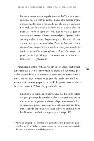 c e n a s d o a t e n d i m e n t o e s p e c i a l n u m a e scola bilíngüe



           Na sexta série, que tá aquele menino Ln18., que a gente
           colocou, que ele tem autismo... nossa, eles ficaram muito
           impressionados com a facilidade que ele tem pra matemá-
           tica e tal, né? Então eles percebem assim, e agora eles têm
           mais um certo respeito por eles. Eles só viam a questão
           do comportamento, algumas estereotipias, algumas coisas
           assim que eles tinham. Eu penso que a diferença, ela tem
           a acrescentar pra todos os lados. Tanto do lado das crianças
           do atendimento especial terem modelos, como para questão dos
           surdos do entendimento da diferença, dessa coisa, assim... eu
           penso que tá legal, tá legal, tem muito pra melhorar ainda
           (Professora 1, grifo meu).

    Ainda que a norma tenha como um dos objetivos padronizar,                          77
homogeneizar e que a convivência na escola bilíngüe sirva para                         F
estabelecer modelos, é importante que essa mesma norma garanta
uma distância segura entre os grupos, de modo que não haja a
incorporação de um grupo ao outro. É do gerenciamento desse
risco que Lunardi (2006) fala, quando diz que

           uma forma de gerenciar os riscos é entendê-los como defini-
           dos pela presença de critérios estabelecidos por uma ordem
           médica ou social, por sua vez fornecida por uma expertise. Este
           se caracteriza por ser uma espécie de diagnóstico científico
           que, além de legitimar um saber sobre os indivíduos, os
           localiza e os distribui em lugares precisos (p.182).


18
     	Aluno de um grupo do atendimento especial que foi “promovido” para a
      sala da sexta série. Todos os alunos citados tiveram seus nomes abreviados
      de modo a manter sua identidade preservada.
 