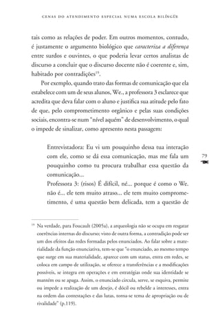 c e n a s d o a t e n d i m e n t o e s p e c i a l n u m a e scola bilíngüe



tais como as relações de poder. Em outros momentos, contudo,
é justamente o argumento biológico que caracteriza a diferença
entre surdos e ouvintes, o que poderia levar certos analistas de
discurso a concluir que o discurso docente não é coerente e, sim,
habitado por contradições19.
     Por exemplo, quando trato das formas de comunicação que ela
estabelece com um de seus alunos, We., a professora 3 esclarece que
acredita que deva falar com o aluno e justifica sua atitude pelo fato
de que, pelo comprometimento orgânico e pelas suas condições
sociais, encontra-se num “nível aquém” de desenvolvimento, o qual
o impede de sinalizar, como apresento nesta passagem:

           Entrevistadora: Eu vi um pouquinho dessa tua interação
           com ele, como se dá essa comunicação, mas me fala um                        79
           pouquinho como tu procura trabalhar essa questão da                         F
           comunicação...
           Professora 3: (risos) É difícil, né... porque é como o We.
           não é... ele tem muito atraso... ele tem muito comprome-
           timento, é uma questão bem delicada, tem a questão de


19
     	Na verdade, para Foucault (2005a), a arqueologia não se ocupa em resgatar
      coerências internas do discurso; visto de outra forma, a contradição pode ser
      um dos efeitos das redes formadas pelos enunciados. Ao falar sobre a mate-
      rialidade da função enunciativa, tem-se que “o enunciado, ao mesmo tempo
      que surge em sua materialidade, aparece com um status, entra em redes, se
      coloca em campo de utilização, se oferece a transferências e a modificações
      possíveis, se integra em operações e em estratégias onde sua identidade se
      mantém ou se apaga. Assim, o enunciado circula, serve, se esquiva, permite
      ou impede a realização de um desejo, é dócil ou rebelde a interesses, entra
      na ordem das contestações e das lutas, torna-se tema de apropriação ou de
      rivalidade” (p.119).
 
