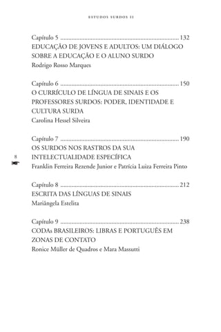 estudos surdos 11



    Capítulo 5 . ......................................................................... 132
    Educação de Jovens e Adultos: um diálogo
    sobre a educação e o aluno surdo
    Rodrigo Rosso Marques

    Capítulo 6 . ......................................................................... 150
    O currículo de Língua de Sinais e os
    professores surdos: poder, identidade e
    cultura surda
    Carolina Hessel Silveira

    Capítulo 7 . ......................................................................... 190
    Os surdos nos rastros da sua
   intelectualidade específica
f   Franklin Ferreira Rezende Junior e Patrícia Luiza Ferreira Pinto	

    Capítulo 8 . ......................................................................... 212
    Escrita das línguas de sinais
    Mariângela Estelita

    Capítulo 9 . ......................................................................... 238
    CODAs brasileiros: libras e português em
    zonas de contato
    Ronice Müller de Quadros e Mara Massutti

         			
 
