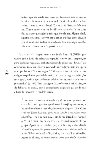estudos surdos 11



           saúde, que ele ainda tá... tem um histórico assim, bem...
           histórico de convulsão, ele vem de família humilde, então,
           assim, o que eu tento fazer? Como eu te disse, eu falo com
           ele. Como eu sei que na família eles também falam com
           ele, eu acho que a gente tem que continuar. Algum sinal,
           alguma coisinha, de vez em quando eu faço com ele, até
           pra vó conhecer, tudo... só ainda não tem a troca por sinal...
           não tem... (Professora 3, grifos meus).

         Para concluir, resgato uma citação de Lunardi (2006) que
     expõe que a idéia de educação especial, como uma preparação
     para as classes regulares, acaba funcionando como um “limbo”, de
     onde o sujeito só sai após ter alcançado as condições mínimas para
80   acompanhar o próximo estágio: “Poder-se-ia dizer que haveria um
f    estágio no qual fosse possível deduzir, com base em alguma definição
     mais geral, perigos que pudessem advir e, assim, antecipadamente
     preveni-los” (p.187). Esta passagem da professora 3 vai na direção
     de delimitar as etapas, com a conseqüente noção de que ainda não
     é hora de “receber” o modelo surdo.

           É que assim, como os meus alunos são muito especiais, por
           exemplo, com o grupo da professora 2 isso já aparece mais, a
           necessidade da cultura surda, da vivência, daquela coisa. Com
           os meus, já não é, eu vejo que é mais isolado, é uma coisa mais
           específica. Tipo que nem o M., até dá pra introduzir porque
           o M. já é mais independente, já é possível colocar ele no
           grupo. Agora os outros dois pequeninhos aqui não. Ainda
           tá muito aquém pra poder introduzir uma coisa da cultura
           surda. Talvez com a família, aí sim, pra trabalhar a família.
           Agora os alunos, os meus alunos, acho que ainda tá muito
 