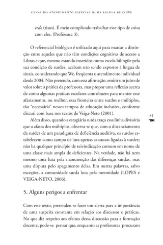 c e n a s d o a t e n d i m e n t o e s p e c i a l n u m a e scola bilíngüe



      cedo (risos). É meio complicado trabalhar esse tipo de coisa
      com eles. (Professora 3).

    O referencial biológico é utilizado aqui para marcar a distin-
ção entre aqueles que não têm condições cognitivas de acesso a
Libras e que, mesmo estando inseridos numa escola bilíngüe pela
sua condição de surdez, acabam não sendo expostos à língua de
sinais, considerando que We. freqüenta o atendimento individual
desde 2004. Não pretendo, com essa afirmação, emitir um juízo de
valor sobre a prática da professora, mas propor uma reflexão acerca
de como algumas práticas escolares contribuem para manter esse
afastamento, ou melhor, essa fronteira entre surdos e múltiplos,
tão “necessária” nesses tempos de educação inclusiva, conforme
discuti com base nos textos de Veiga-Neto (2001).                                  81
    Além disso, quando a estagiária surda traça essa linha divisória               F
que a afasta dos múltiplos, observa-se que, com o distanciamento
da surdez de um paradigma de deficiência auditiva, os surdos es-
tabelecem como campo de luta apenas as causas ligadas à surdez;
não há qualquer princípio de reivindicação comum em nome de
uma classe mais ampla de deficientes. Na verdade, não há nem
mesmo uma luta pela manutenção das diferenças surdas, mas
uma disputa pelo apagamento delas. Em outras palavras, salvo
exceções, a comunidade surda luta pela mesmidade (LOPES e
VEIGA-NETO, 2006).

5. Alguns perigos a enfrentar

Com este texto, pretendeu-se fazer um alerta para a importância
de uma suspeita constante em relação aos discursos e práticas.
No que diz respeito aos efeitos dessa discussão para a formação
docente, pode-se pensar que, enquanto as professoras procuram
 
