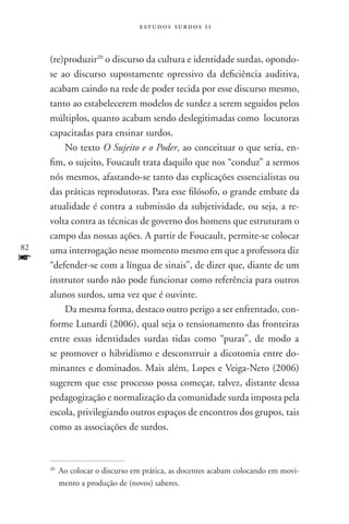 estudos surdos 11



     (re)produzir20 o discurso da cultura e identidade surdas, opondo-
     se ao discurso supostamente opressivo da deficiência auditiva,
     acabam caindo na rede de poder tecida por esse discurso mesmo,
     tanto ao estabelecerem modelos de surdez a serem seguidos pelos
     múltiplos, quanto acabam sendo deslegitimadas como locutoras
     capacitadas para ensinar surdos.
         No texto O Sujeito e o Poder, ao conceituar o que seria, en-
     fim, o sujeito, Foucault trata daquilo que nos “conduz” a sermos
     nós mesmos, afastando-se tanto das explicações essencialistas ou
     das práticas reprodutoras. Para esse filósofo, o grande embate da
     atualidade é contra a submissão da subjetividade, ou seja, a re-
     volta contra as técnicas de governo dos homens que estruturam o
     campo das nossas ações. A partir de Foucault, permite-se colocar
82   uma interrogação nesse momento mesmo em que a professora diz
f    “defender-se com a língua de sinais”, de dizer que, diante de um
     instrutor surdo não pode funcionar como referência para outros
     alunos surdos, uma vez que é ouvinte.
         Da mesma forma, destaco outro perigo a ser enfrentado, con-
     forme Lunardi (2006), qual seja o tensionamento das fronteiras
     entre essas identidades surdas tidas como “puras”, de modo a
     se promover o hibridismo e desconstruir a dicotomia entre do-
     minantes e dominados. Mais além, Lopes e Veiga-Neto (2006)
     sugerem que esse processo possa começar, talvez, distante dessa
     pedagogização e normalização da comunidade surda imposta pela
     escola, privilegiando outros espaços de encontros dos grupos, tais
     como as associações de surdos.



     20
          	Ao colocar o discurso em prática, as docentes acabam colocando em movi-
           mento a produção de (novos) saberes.
 